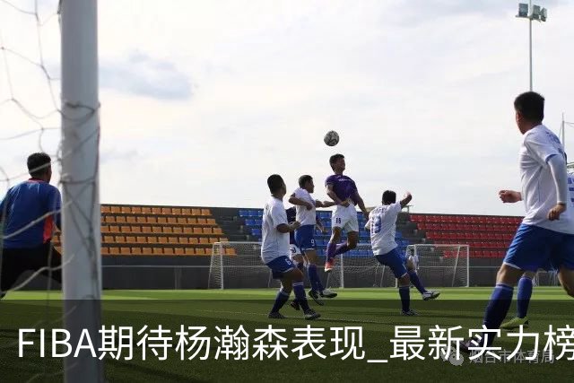 FIBA期待杨瀚森表现 最新实力榜：中国男篮高居第二